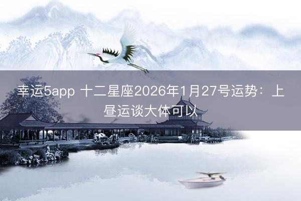 幸运5app 十二星座2026年1月27号运势：上昼运谈大体可以