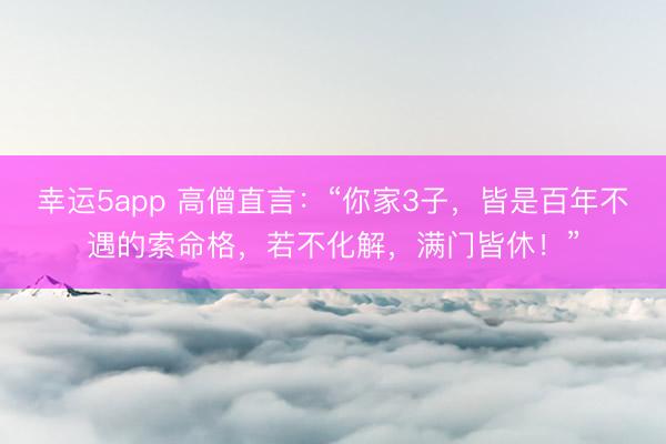 幸运5app 高僧直言：“你家3子，皆是百年不遇的索命格，若不化解，满门皆休！”