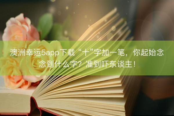 澳洲幸运5app下载 “十”字加一笔，你起始念念到什么字？准到吓东谈主！