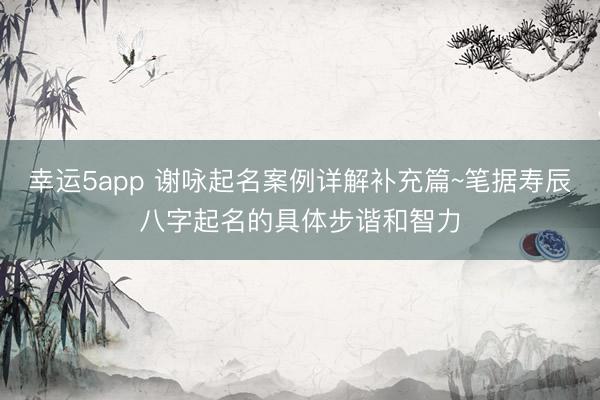 幸运5app 谢咏起名案例详解补充篇~笔据寿辰八字起名的具体步谐和智力