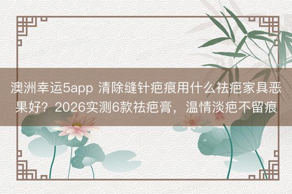 澳洲幸运5app 清除缝针疤痕用什么祛疤家具恶果好?2026实测6款祛疤膏,温情淡疤不留痕