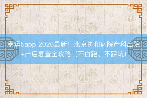 幸运5app 2026最新!北京协和病院产科出院+产后复查全攻略(不白跑、不踩坑)