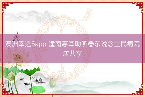 澳洲幸运5app 潼南惠耳助听器东说念主民病院店共享