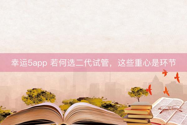 幸运5app 若何选二代试管，这些重心是环节