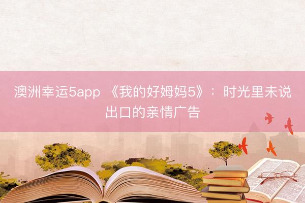 澳洲幸运5app 《我的好姆妈5》:时光里未说出口的亲情广告