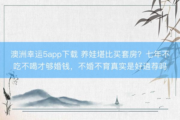 澳洲幸运5app下载 养娃堪比买套房?七年不吃不喝才够婚钱,不婚不育真实是好遴荐吗