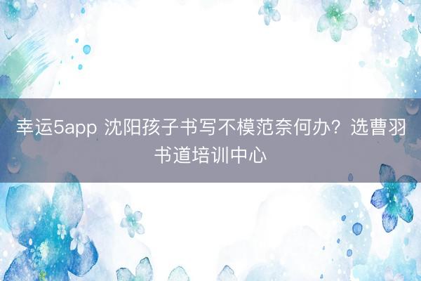 幸运5app 沈阳孩子书写不模范奈何办？选曹羽书道培训中心