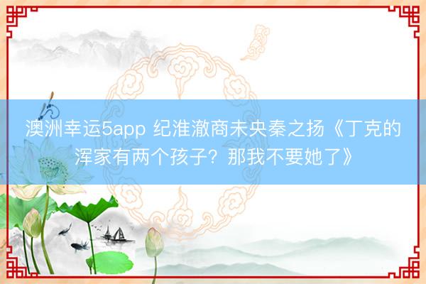 澳洲幸运5app 纪淮澈商未央秦之扬《丁克的浑家有两个孩子？那我不要她了》
