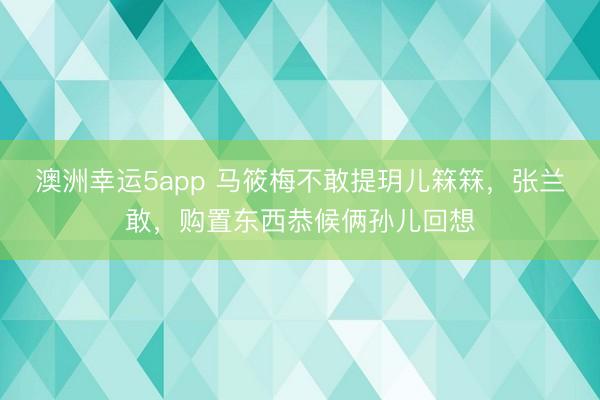 澳洲幸运5app 马筱梅不敢提玥儿箖箖，张兰敢，购置东西恭候俩孙儿回想