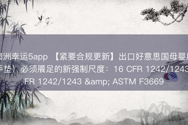 澳洲幸运5app 【紧要合规更新】出口好意思国母婴居品（哺乳枕/撑合手垫）必须餍足的新强制尺度：16 CFR 1242/1243 & ASTM F3669