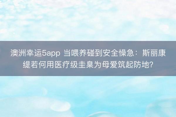 澳洲幸运5app 当喂养碰到安全懆急：斯丽康缇若何用医疗级圭臬为母爱筑起防地？