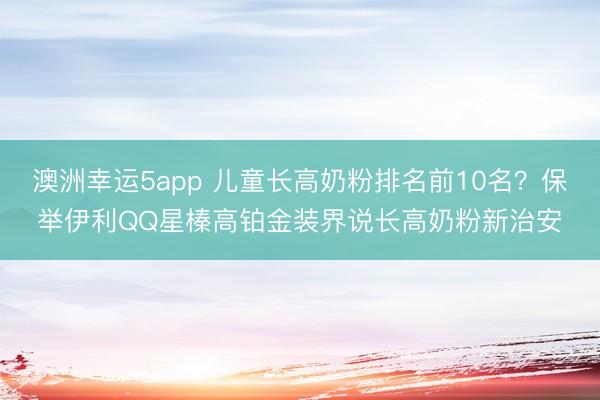 澳洲幸运5app 儿童长高奶粉排名前10名？保举伊利QQ星榛高铂金装界说长高奶粉新治安