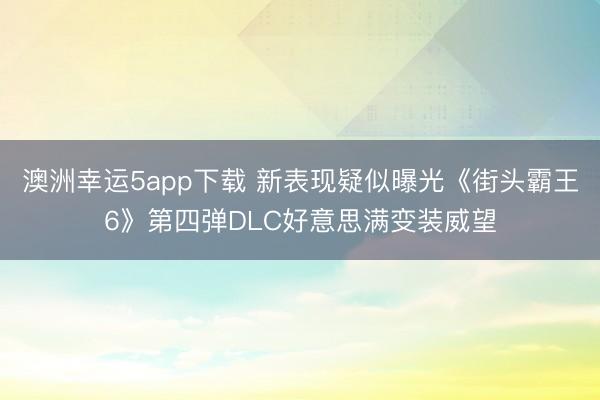 澳洲幸运5app下载 新表现疑似曝光《街头霸王6》第四弹DLC好意思满变装威望