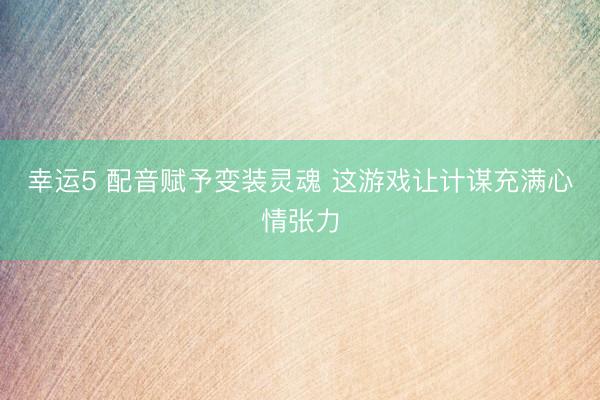 幸运5 配音赋予变装灵魂 这游戏让计谋充满心情张力