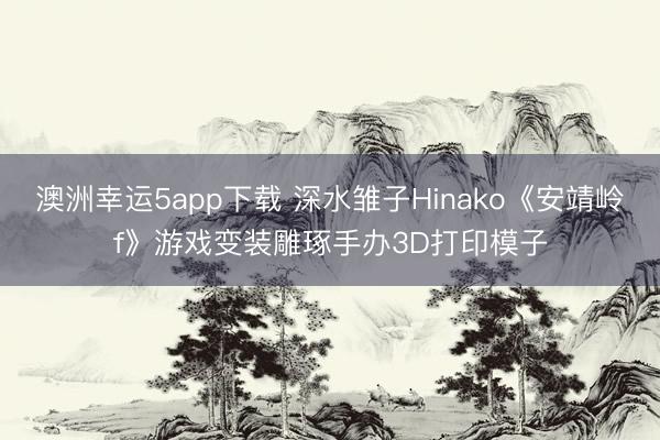 澳洲幸运5app下载 深水雏子Hinako《安靖岭f》游戏变装雕琢手办3D打印模子
