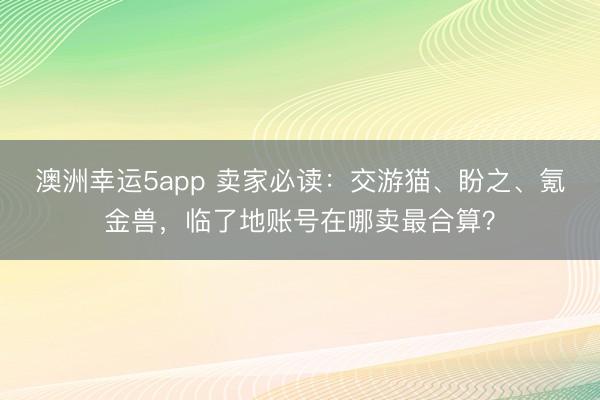 澳洲幸运5app 卖家必读：交游猫、盼之、氪金兽，临了地账号在哪卖最合算？