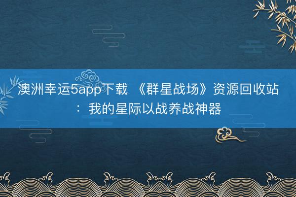 澳洲幸运5app下载 《群星战场》资源回收站：我的星际以战养战神器