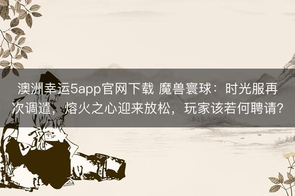 澳洲幸运5app官网下载 魔兽寰球：时光服再次调遣，熔火之心迎来放松，玩家该若何聘请？