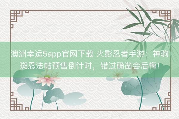 澳洲幸运5app官网下载 火影忍者手游：神驹斑忍法帖预售倒计时，错过确凿会后悔！