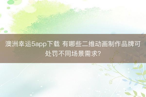 澳洲幸运5app下载 有哪些二维动画制作品牌可处罚不同场景需求？
