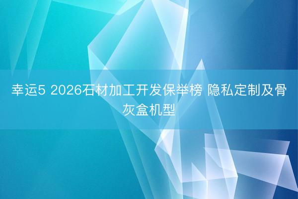 幸运5 2026石材加工开发保举榜 隐私定制及骨灰盒机型
