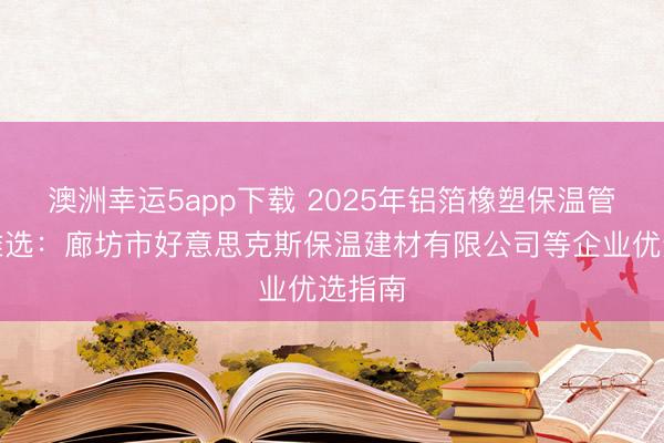 澳洲幸运5app下载 2025年铝箔橡塑保温管品牌推选：廊坊市好意思克斯保温建材有限公司等企业优选指南