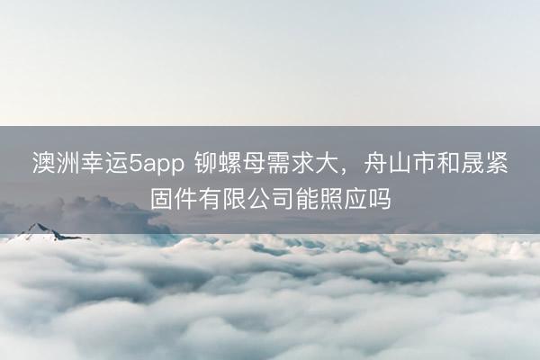 澳洲幸运5app 铆螺母需求大，舟山市和晟紧固件有限公司能照应吗