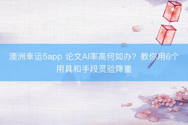 澳洲幸运5app 论文AI率高何如办?教你用6个用具和手段灵验降重