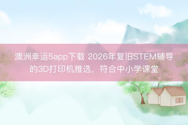 澳洲幸运5app下载 2026年复旧STEM辅导的3D打印机推选，符合中小学课堂