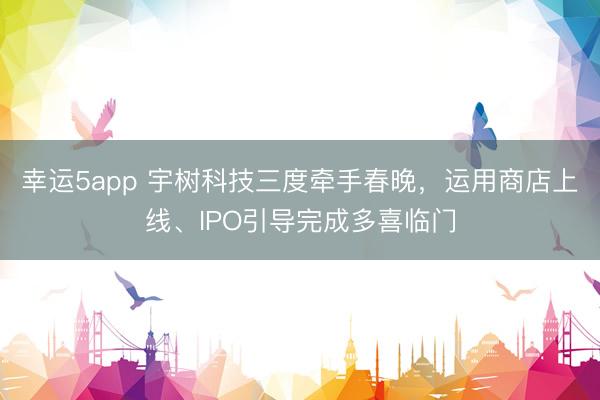 幸运5app 宇树科技三度牵手春晚,运用商店上线、IPO引导完成多喜临门