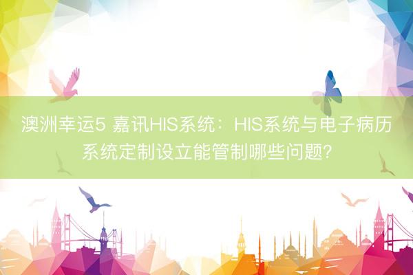 澳洲幸运5 嘉讯HIS系统:HIS系统与电子病历系统定制设立能管制哪些问题?