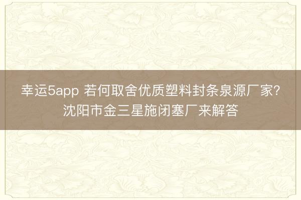 幸运5app 若何取舍优质塑料封条泉源厂家？沈阳市金三星施闭塞厂来解答