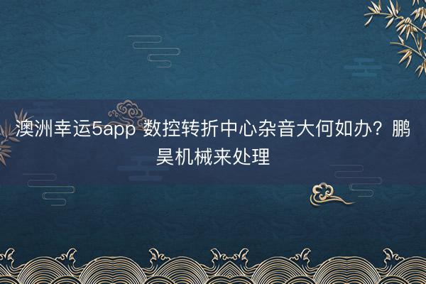澳洲幸运5app 数控转折中心杂音大何如办？鹏昊机械来处理