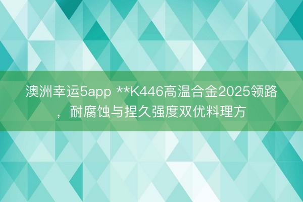 澳洲幸运5app **K446高温合金2025领路，耐腐蚀与捏久强度双优料理方