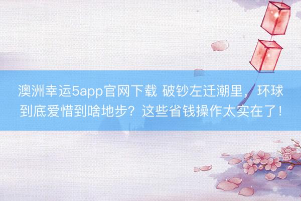 澳洲幸运5app官网下载 破钞左迁潮里，环球到底爱惜到啥地步？这些省钱操作太实在了！