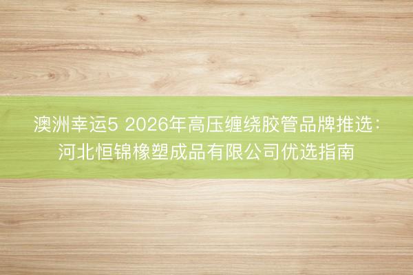 澳洲幸运5 2026年高压缠绕胶管品牌推选：河北恒锦橡塑成品有限公司优选指南