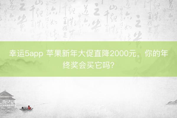 幸运5app 苹果新年大促直降2000元，你的年终奖会买它吗？