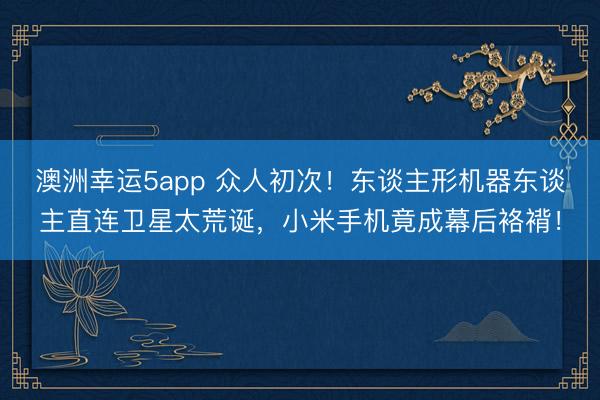 澳洲幸运5app 众人初次！东谈主形机器东谈主直连卫星太荒诞，小米手机竟成幕后袼褙！