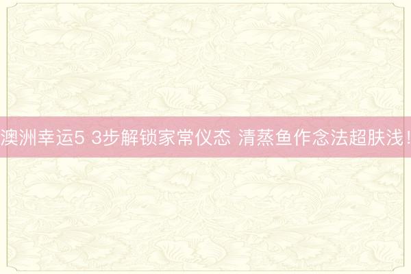 澳洲幸运5 3步解锁家常仪态 清蒸鱼作念法超肤浅！