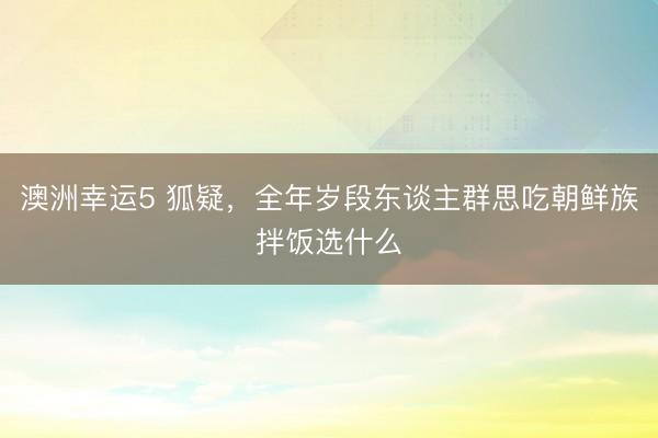 澳洲幸运5 狐疑，全年岁段东谈主群思吃朝鲜族拌饭选什么