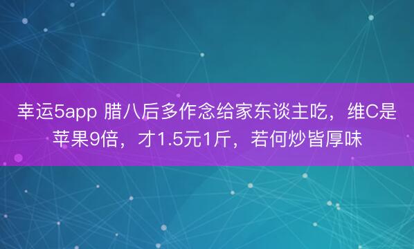 幸运5app 腊八后多作念给家东谈主吃，维C是苹果9倍，才1.5元1斤，若何炒皆厚味