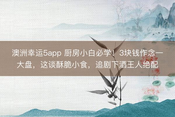澳洲幸运5app 厨房小白必学！3块钱作念一大盘，这谈酥脆小食，追剧下酒王人绝配