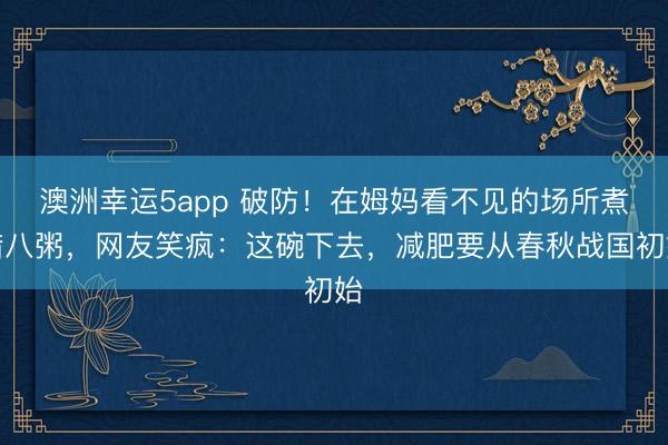 澳洲幸运5app 破防！在姆妈看不见的场所煮腊八粥，网友笑疯：这碗下去，减肥要从春秋战国初始