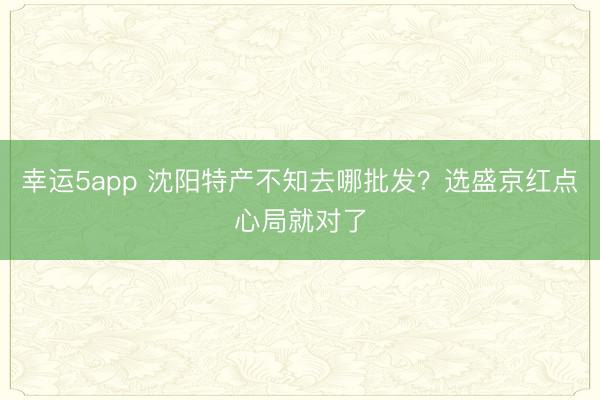 幸运5app 沈阳特产不知去哪批发？选盛京红点心局就对了