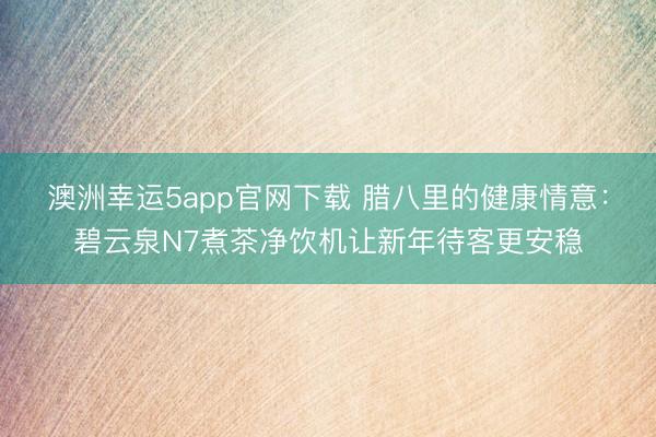 澳洲幸运5app官网下载 腊八里的健康情意：碧云泉N7煮茶净饮机让新年待客更安稳