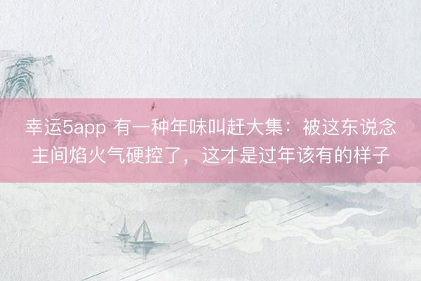 幸运5app 有一种年味叫赶大集：被这东说念主间焰火气硬控了，这才是过年该有的样子