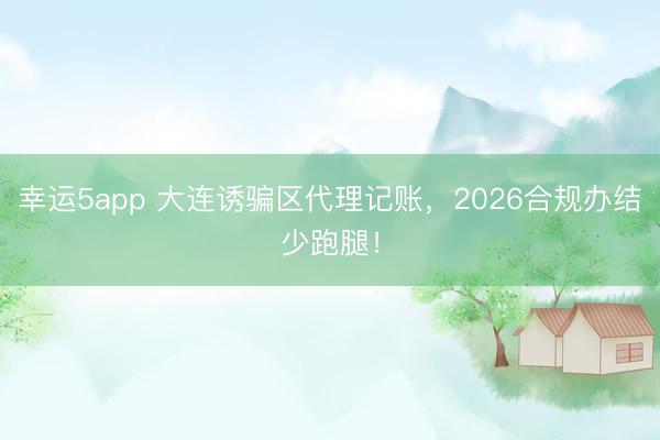 幸运5app 大连诱骗区代理记账，2026合规办结少跑腿！