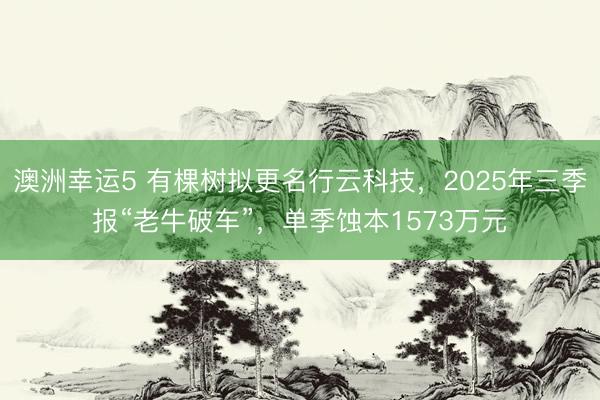 澳洲幸运5 有棵树拟更名行云科技，2025年三季报“老牛破车”，单季蚀本1573万元
