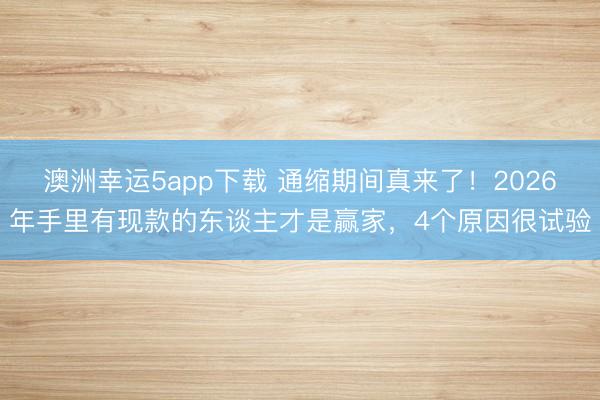 澳洲幸运5app下载 通缩期间真来了！2026年手里有现款的东谈主才是赢家，4个原因很试验