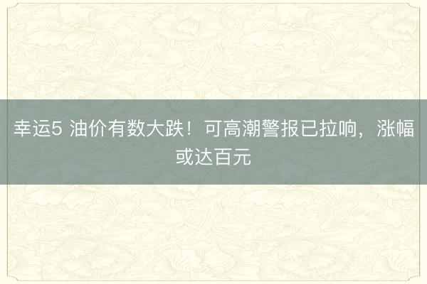 幸运5 油价有数大跌！可高潮警报已拉响，涨幅或达百元